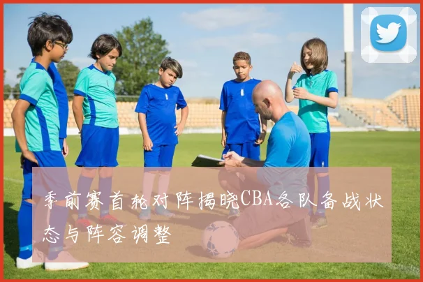 季前赛首轮对阵揭晓CBA各队备战状态与阵容调整