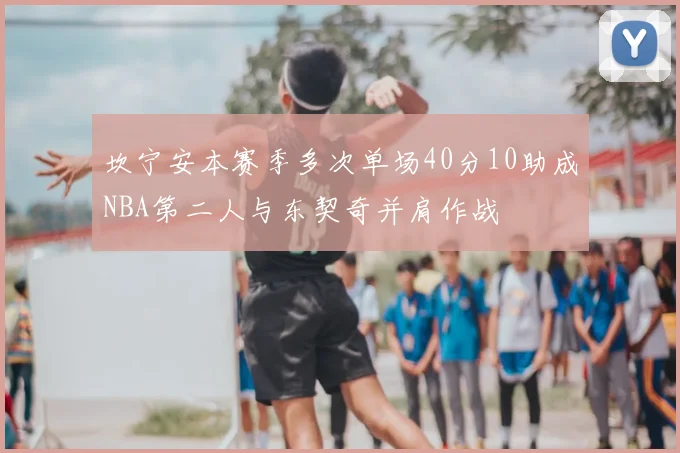坎宁安本赛季多次单场40分10助成NBA第二人与东契奇并肩作战